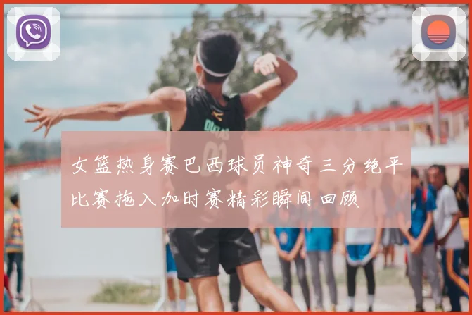 女篮热身赛巴西球员神奇三分绝平比赛拖入加时赛精彩瞬间回顾
