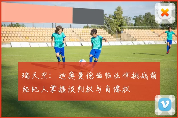 瑞天空：迪奥曼德面临法律挑战前经纪人掌握谈判权与肖像权