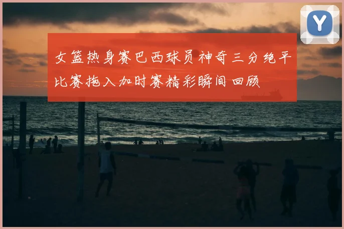 女篮热身赛巴西球员神奇三分绝平比赛拖入加时赛精彩瞬间回顾
