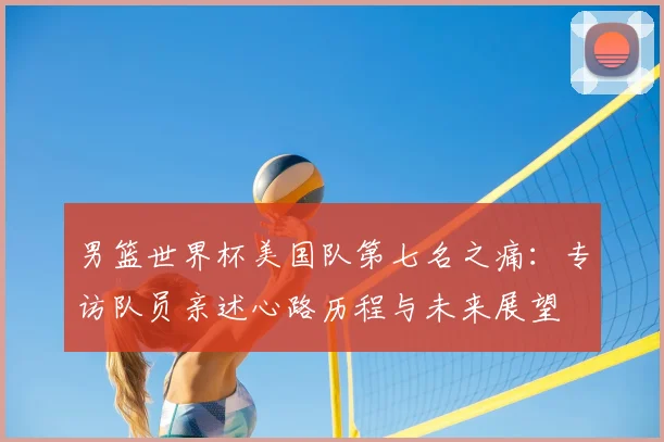 男篮世界杯美国队第七名之痛:专访队员亲述心路历程与未来展望