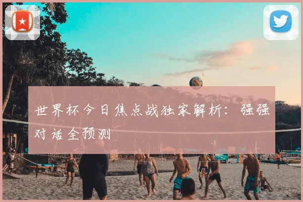 世界杯今日焦点战独家解析：强强对话全预测