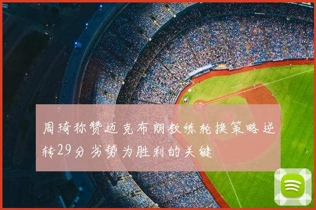 周琦称赞迈克布朗教练轮换策略逆转29分劣势为胜利的关键