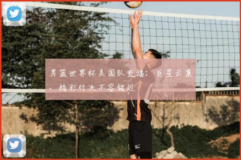 男篮世界杯美国队直播:巨星云集,精彩对决不容错过