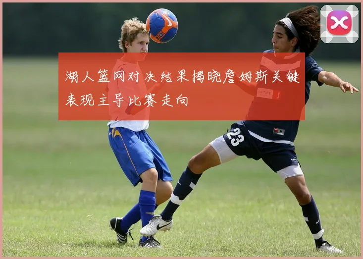 湖人篮网对决结果揭晓詹姆斯关键表现主导比赛走向