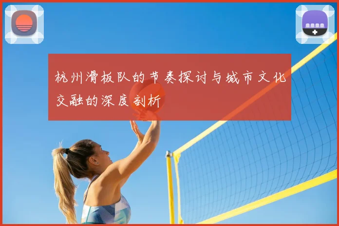 杭州滑板队的节奏探讨与城市文化交融的深度剖析