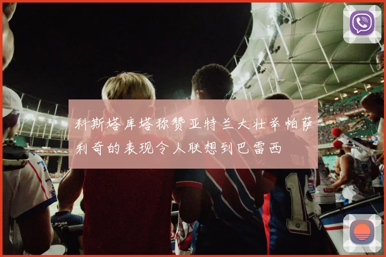 科斯塔库塔称赞亚特兰大壮举帕萨利奇的表现令人联想到巴雷西
