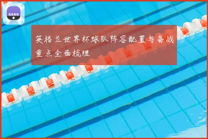 英格兰世界杯球队阵容配置与备战重点全面梳理