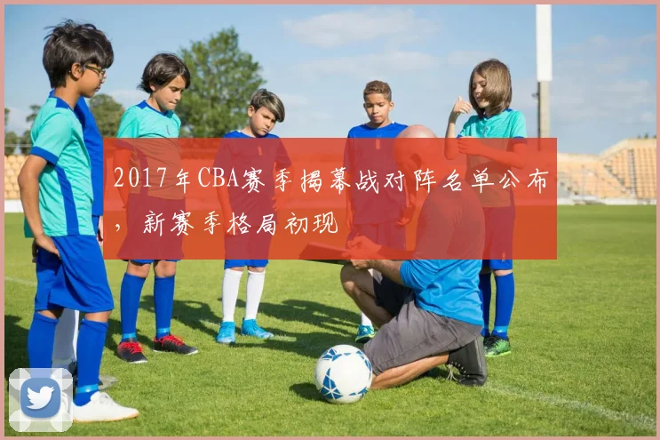2017年CBA赛季揭幕战对阵名单公布,新赛季格局初现
