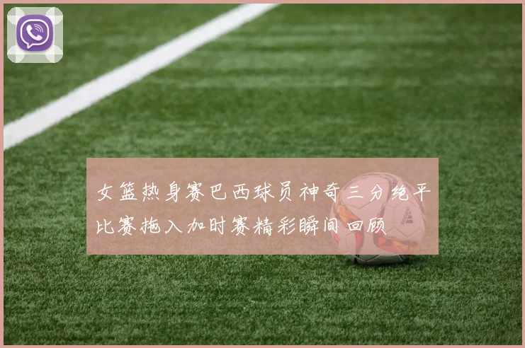 女篮热身赛巴西球员神奇三分绝平比赛拖入加时赛精彩瞬间回顾