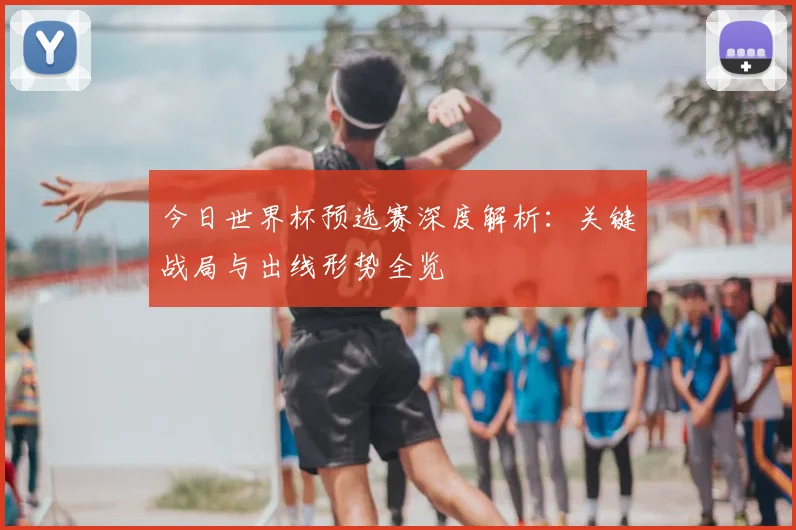 今日世界杯预选赛深度解析:关键战局与出线形势全览