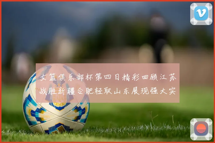 女篮俱乐部杯第四日精彩回顾江苏战胜新疆合肥轻取山东展现强大实力