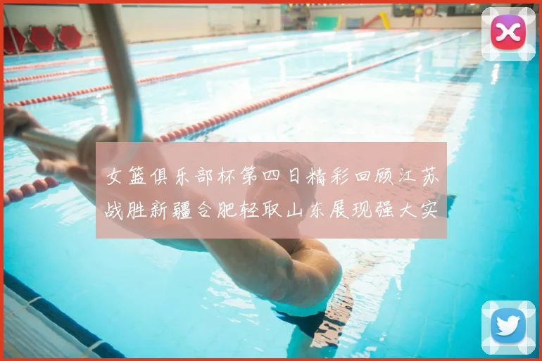 女篮俱乐部杯第四日精彩回顾江苏战胜新疆合肥轻取山东展现强大实力