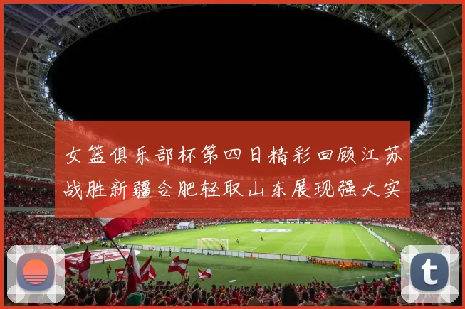女篮俱乐部杯第四日精彩回顾江苏战胜新疆合肥轻取山东展现强大实力