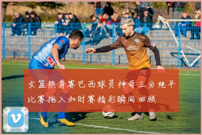 女篮热身赛巴西球员神奇三分绝平比赛拖入加时赛精彩瞬间回顾