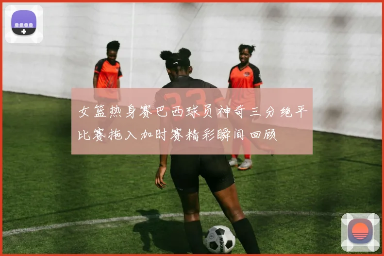 女篮热身赛巴西球员神奇三分绝平比赛拖入加时赛精彩瞬间回顾
