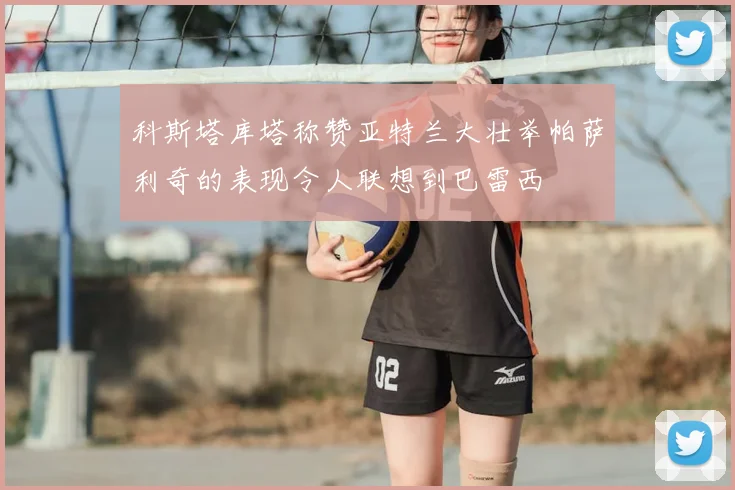 科斯塔库塔称赞亚特兰大壮举帕萨利奇的表现令人联想到巴雷西