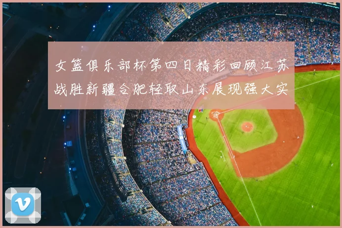 女篮俱乐部杯第四日精彩回顾江苏战胜新疆合肥轻取山东展现强大实力