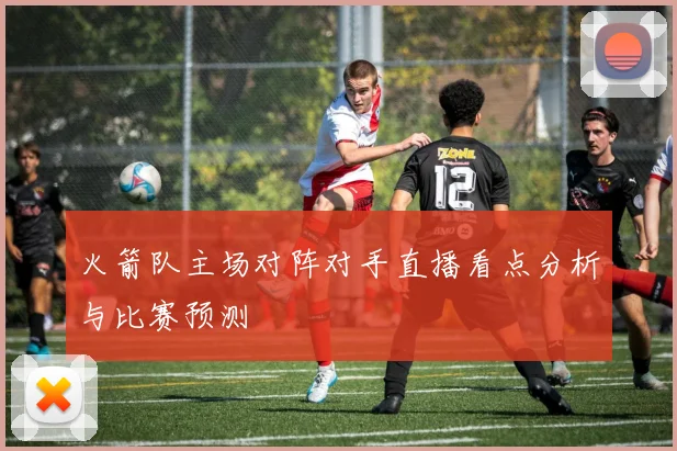 火箭队主场对阵对手直播看点分析与比赛预测