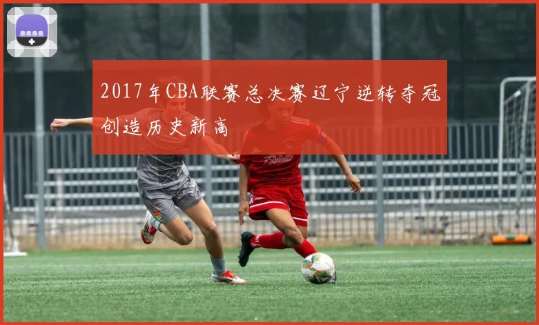 2017年CBA联赛总决赛辽宁逆转夺冠创造历史新高