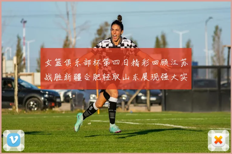 女篮俱乐部杯第四日精彩回顾江苏战胜新疆合肥轻取山东展现强大实力