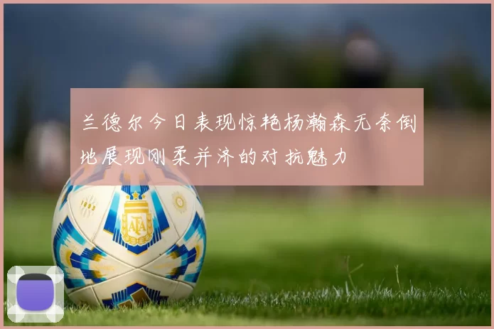 兰德尔今日表现惊艳杨瀚森无奈倒地展现刚柔并济的对抗魅力