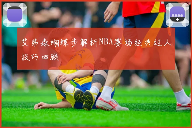 艾弗森蝴蝶步解析NBA赛场经典过人技巧回顾