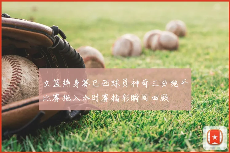 女篮热身赛巴西球员神奇三分绝平比赛拖入加时赛精彩瞬间回顾