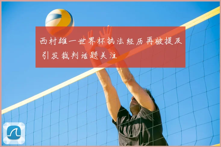 西村雄一世界杯执法经历再被提及 引发裁判话题关注