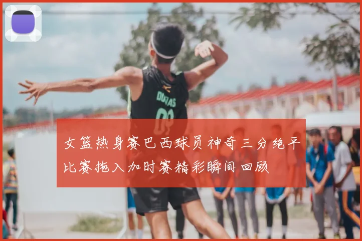 女篮热身赛巴西球员神奇三分绝平比赛拖入加时赛精彩瞬间回顾
