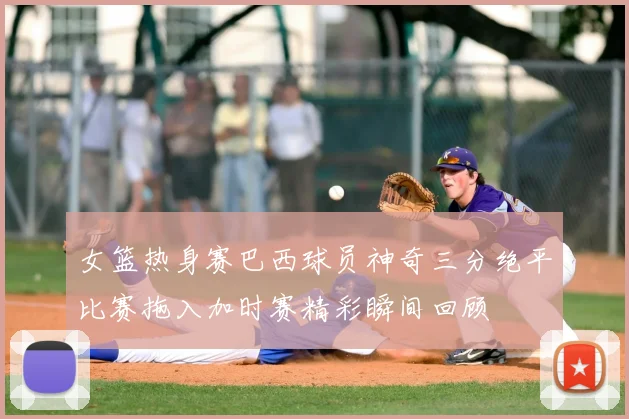 女篮热身赛巴西球员神奇三分绝平比赛拖入加时赛精彩瞬间回顾