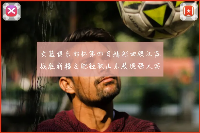 女篮俱乐部杯第四日精彩回顾江苏战胜新疆合肥轻取山东展现强大实力