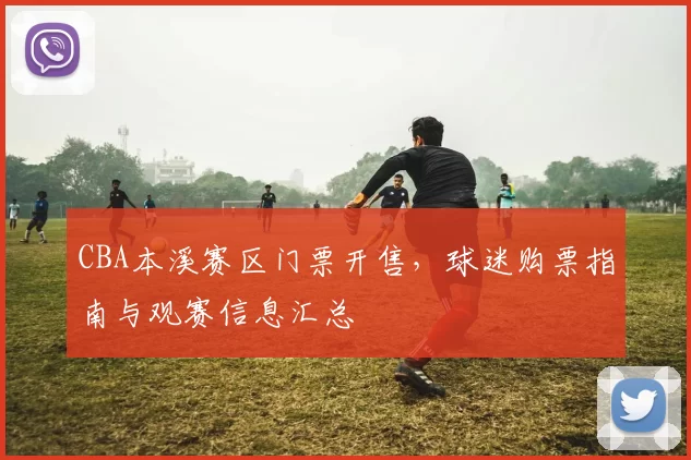 CBA本溪赛区门票开售，球迷购票指南与观赛信息汇总