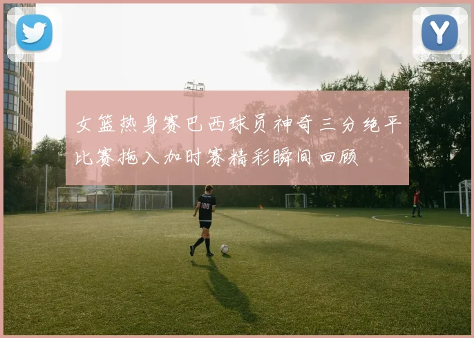 女篮热身赛巴西球员神奇三分绝平比赛拖入加时赛精彩瞬间回顾