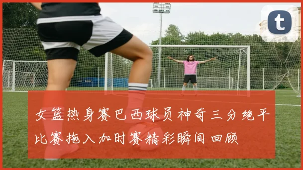 女篮热身赛巴西球员神奇三分绝平比赛拖入加时赛精彩瞬间回顾