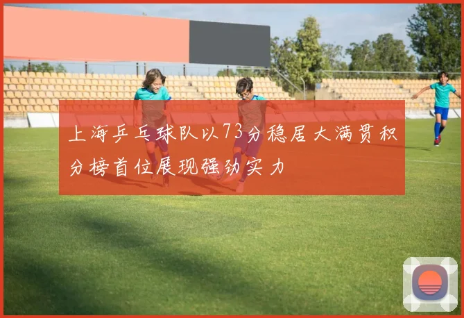上海乒乓球队以73分稳居大满贯积分榜首位展现强劲实力