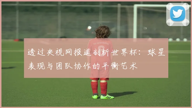 透过央视网报道剖析世界杯：球星表现与团队协作的平衡艺术