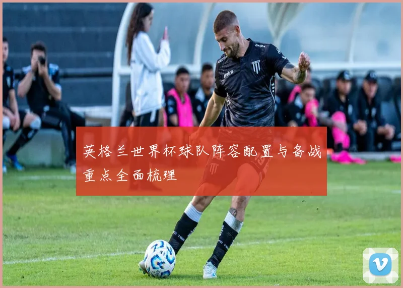 英格兰世界杯球队阵容配置与备战重点全面梳理