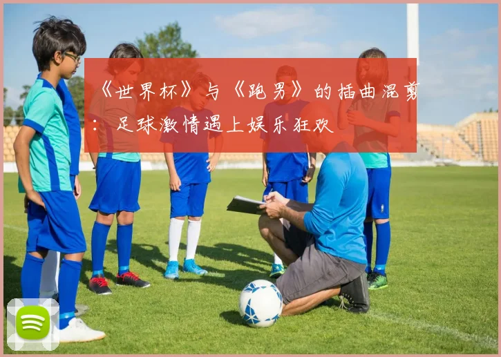《世界杯》与《跑男》的插曲混剪：足球激情遇上娱乐狂欢
