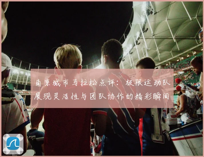 南京城市马拉松点评:极限运动队展现灵活性与团队协作的精彩瞬间