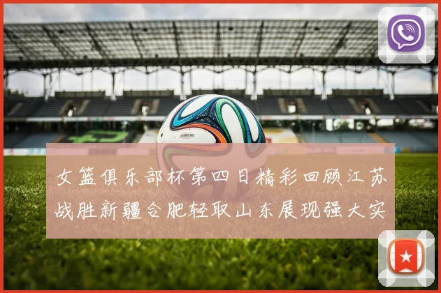 女篮俱乐部杯第四日精彩回顾江苏战胜新疆合肥轻取山东展现强大实力