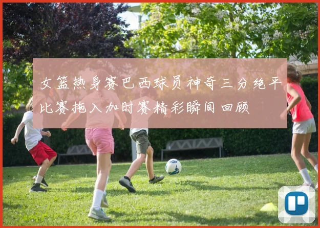 女篮热身赛巴西球员神奇三分绝平比赛拖入加时赛精彩瞬间回顾