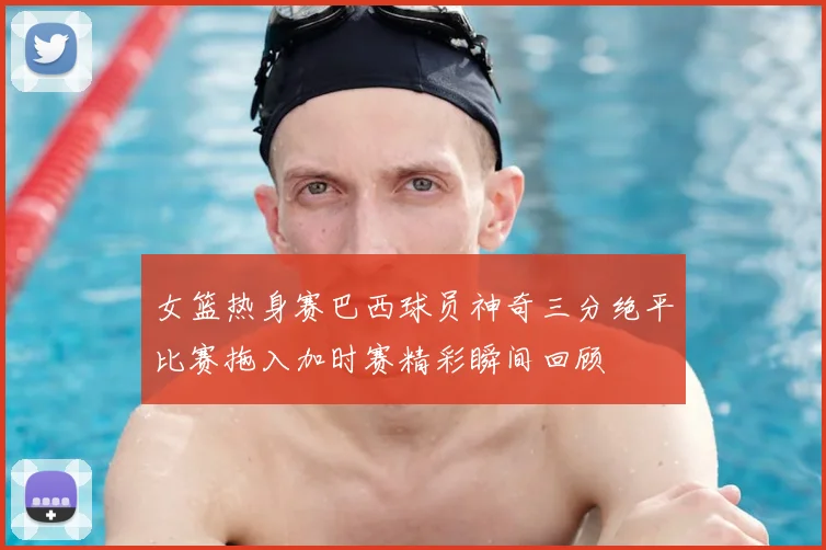 女篮热身赛巴西球员神奇三分绝平比赛拖入加时赛精彩瞬间回顾