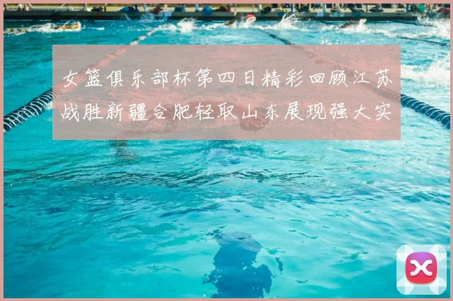 女篮俱乐部杯第四日精彩回顾江苏战胜新疆合肥轻取山东展现强大实力