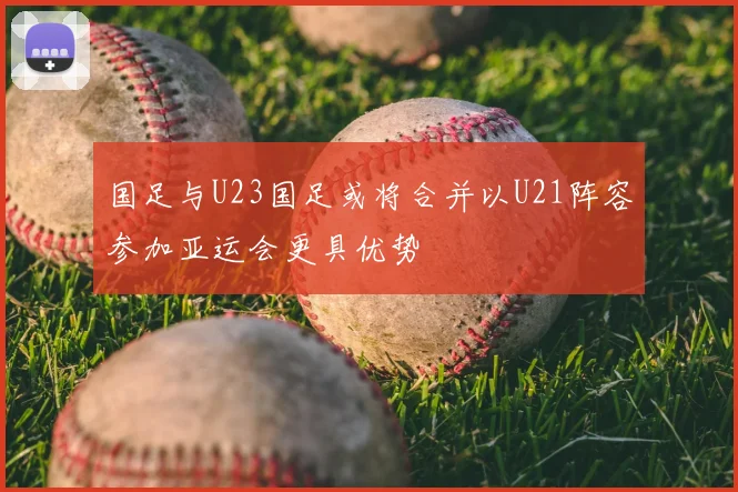 国足与U23国足或将合并以U21阵容参加亚运会更具优势