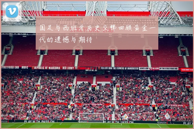 国足与西班牙历史交锋回顾黄金一代的遗憾与期待