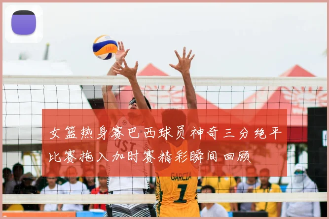 女篮热身赛巴西球员神奇三分绝平比赛拖入加时赛精彩瞬间回顾