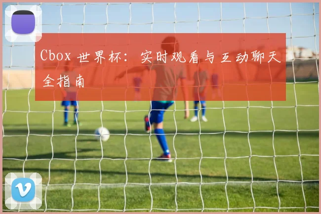Cbox 世界杯：实时观看与互动聊天全指南