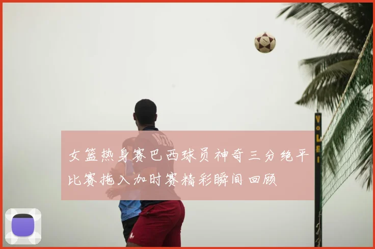 女篮热身赛巴西球员神奇三分绝平比赛拖入加时赛精彩瞬间回顾