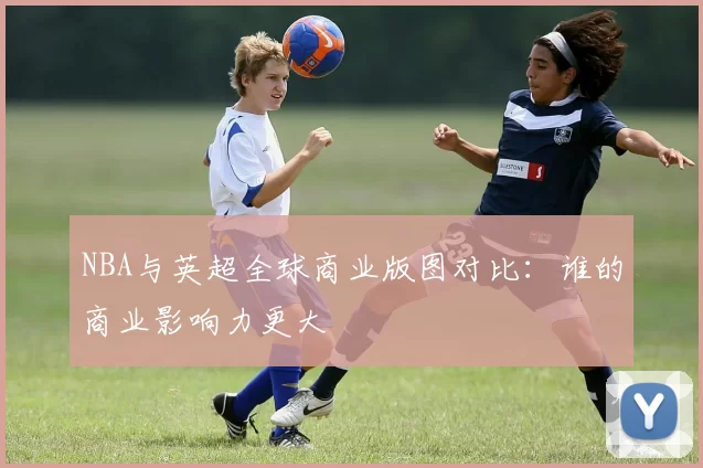 NBA与英超全球商业版图对比：谁的商业影响力更大